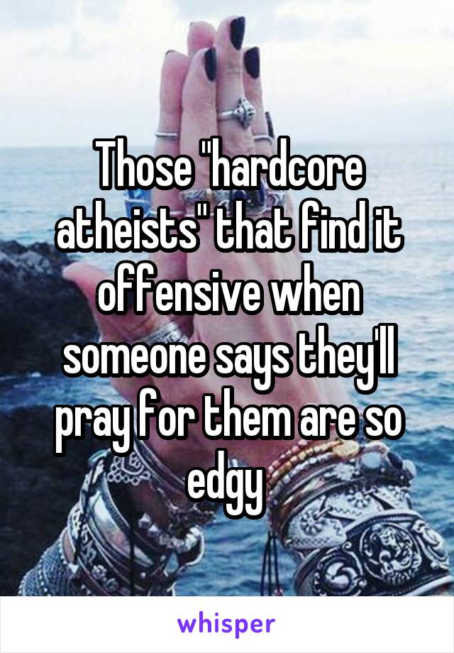 Those "hardcore atheists" that find it offensive when someone says they'll pray for them are so edgy 