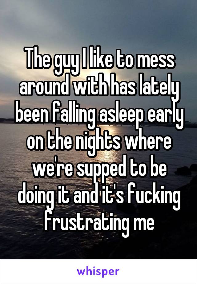 The guy I like to mess around with has lately been falling asleep early on the nights where we're supped to be doing it and it's fucking frustrating me