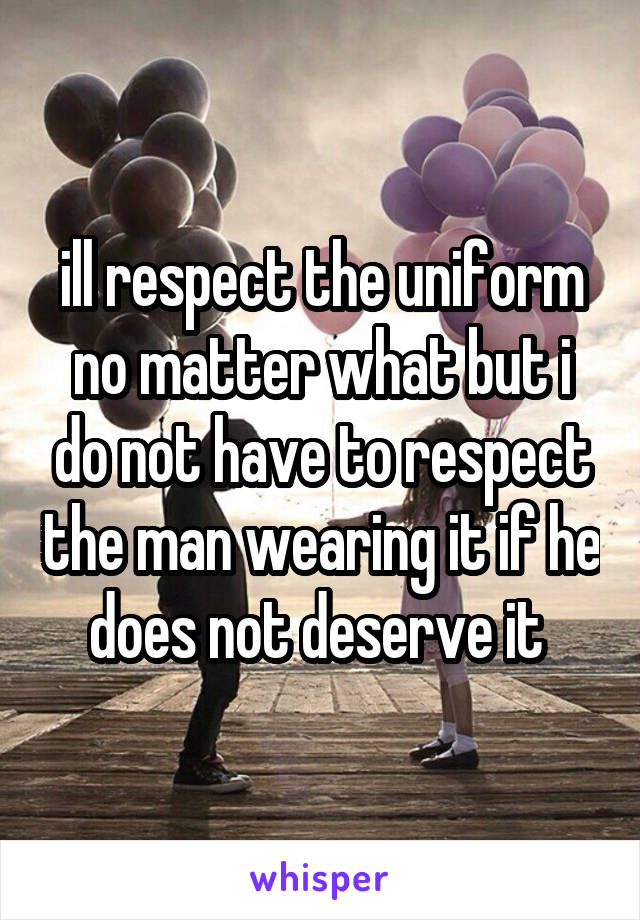 ill respect the uniform no matter what but i do not have to respect the man wearing it if he does not deserve it 