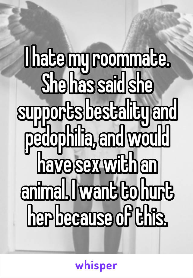 I hate my roommate. She has said she supports bestality and pedophilia, and would have sex with an animal. I want to hurt her because of this.