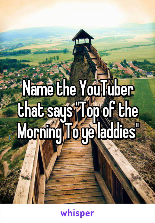 Name the YouTuber that says "Top of the Morning To ye laddies"