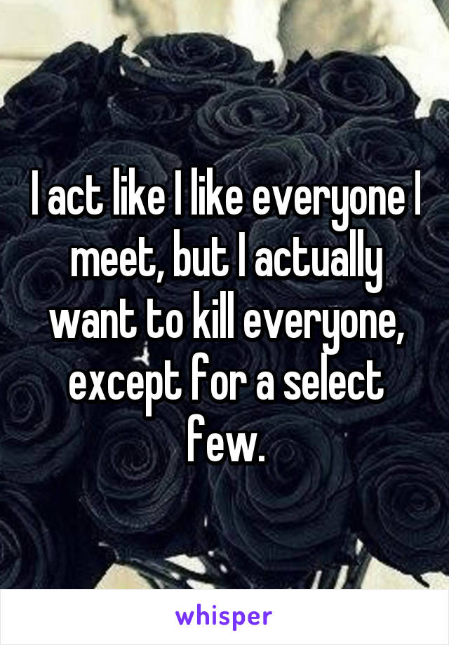 I act like I like everyone I meet, but I actually want to kill everyone, except for a select few.