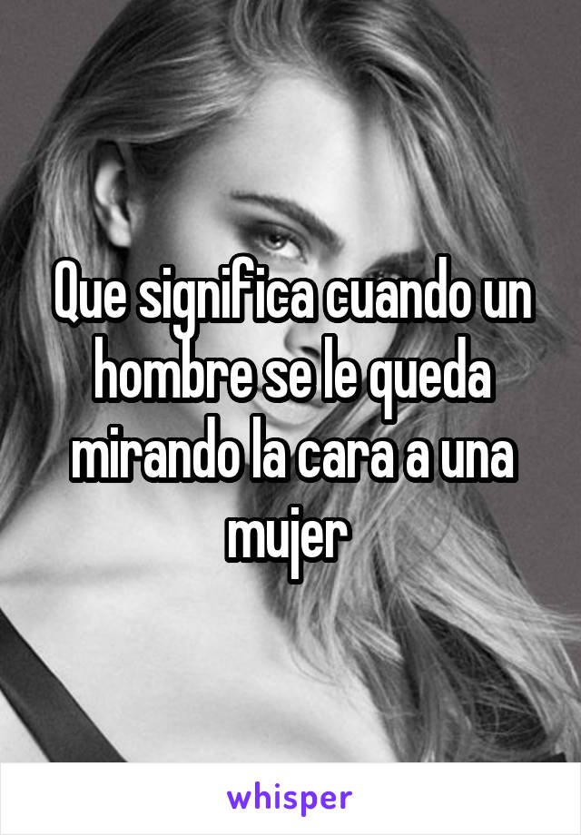 Que significa cuando un hombre se le queda mirando la cara a una mujer 