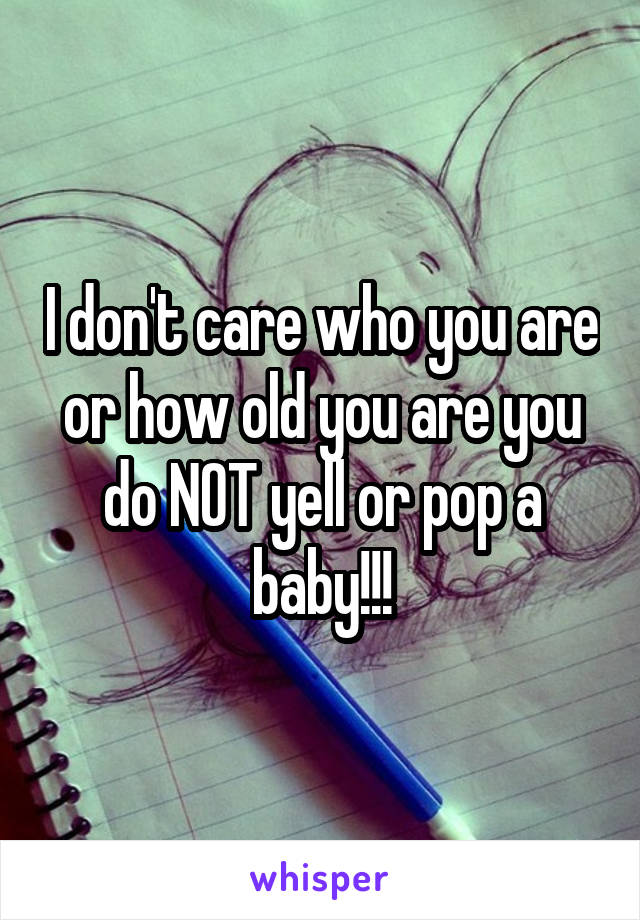 I don't care who you are or how old you are you do NOT yell or pop a baby!!!