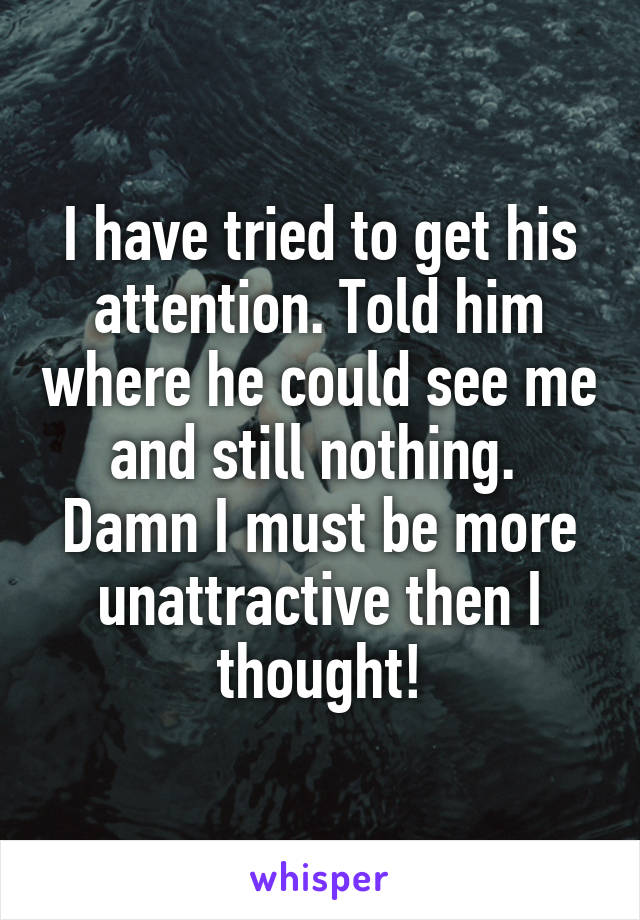 I have tried to get his attention. Told him where he could see me and still nothing. 
Damn I must be more unattractive then I thought!