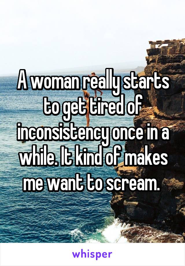 A woman really starts to get tired of inconsistency once in a while. It kind of makes me want to scream. 