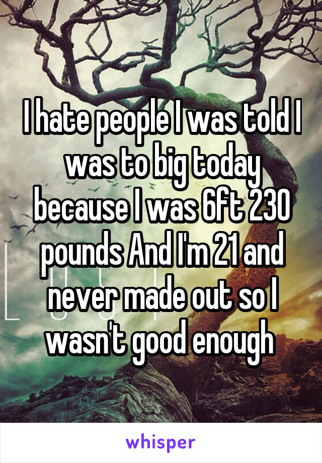 I hate people I was told I was to big today because I was 6ft 230 pounds And I'm 21 and never made out so I wasn't good enough 