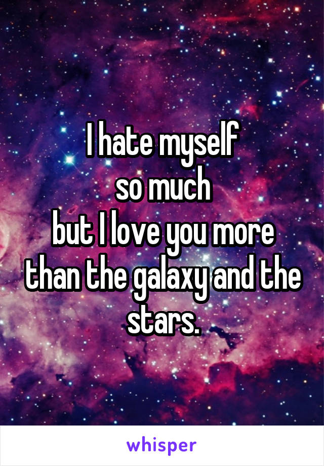 I hate myself
so much
but I love you more than the galaxy and the stars.