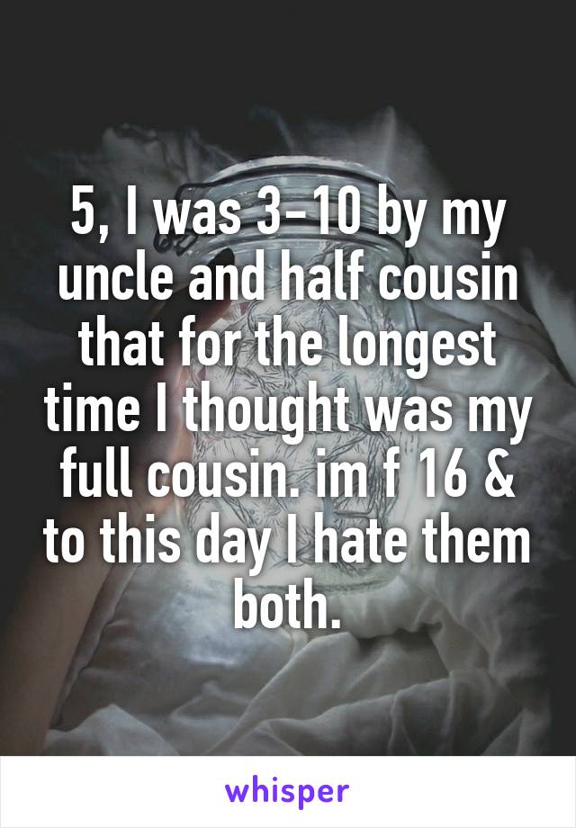 5, I was 3-10 by my uncle and half cousin that for the longest time I thought was my full cousin. im f 16 & to this day I hate them both.