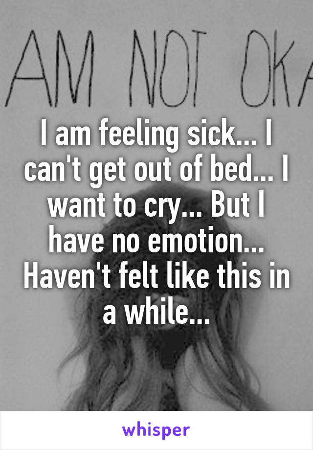 I am feeling sick... I can't get out of bed... I want to cry... But I have no emotion... Haven't felt like this in a while...