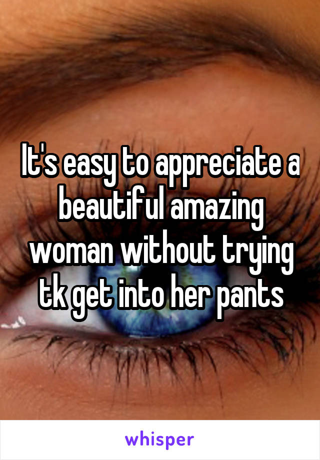 It's easy to appreciate a beautiful amazing woman without trying tk get into her pants