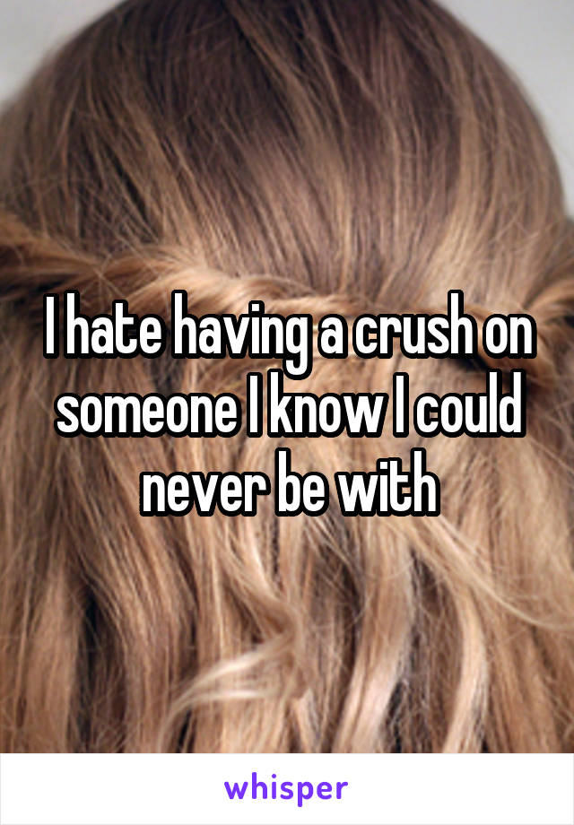 I hate having a crush on someone I know I could never be with