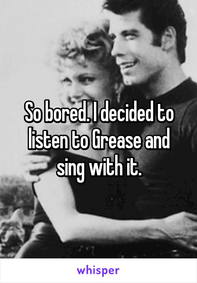 So bored. I decided to listen to Grease and sing with it.