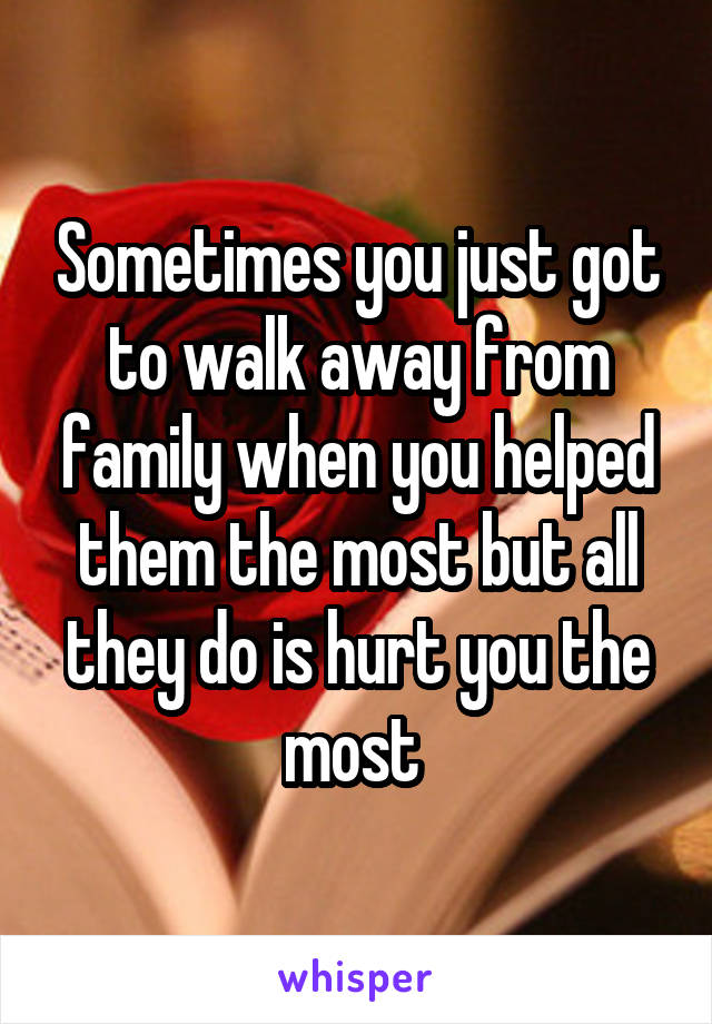 Sometimes you just got to walk away from family when you helped them the most but all they do is hurt you the most 