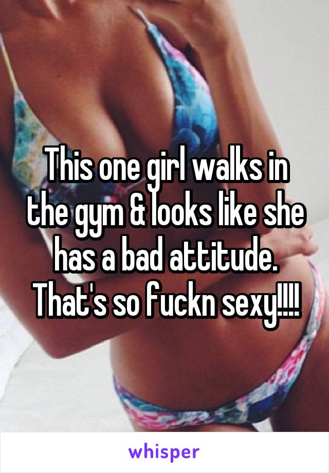 This one girl walks in the gym & looks like she has a bad attitude. That's so fuckn sexy!!!!