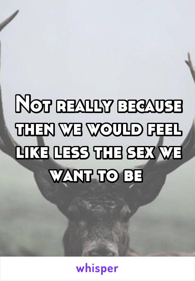 Not really because then we would feel like less the sex we want to be 