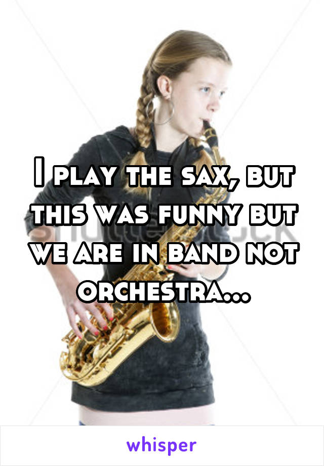 I play the sax, but this was funny but we are in band not orchestra...