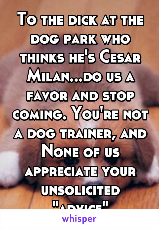 To the dick at the dog park who thinks he's Cesar Milan...do us a favor and stop coming. You're not a dog trainer, and None of us appreciate your unsolicited "advice"