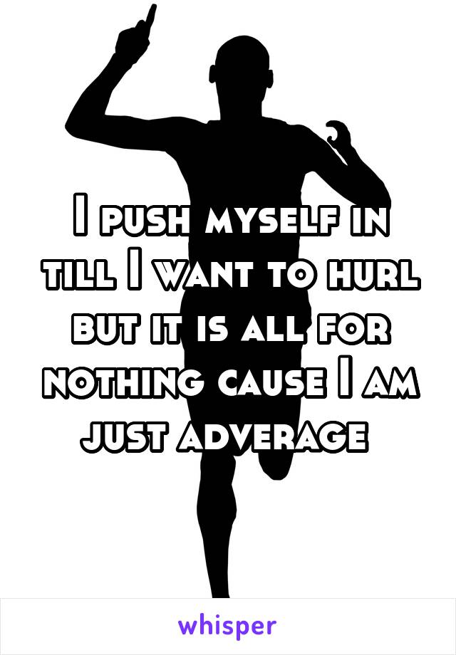 I push myself in till I want to hurl but it is all for nothing cause I am just adverage 