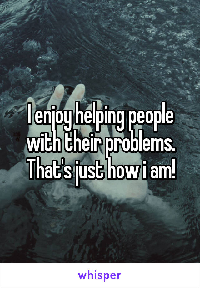 I enjoy helping people with their problems. That's just how i am!