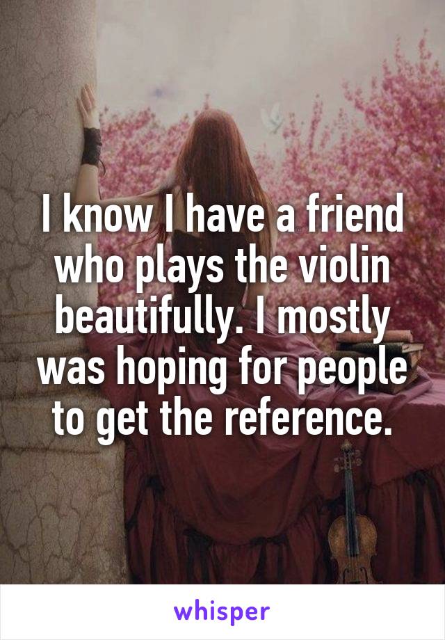 I know I have a friend who plays the violin beautifully. I mostly was hoping for people to get the reference.