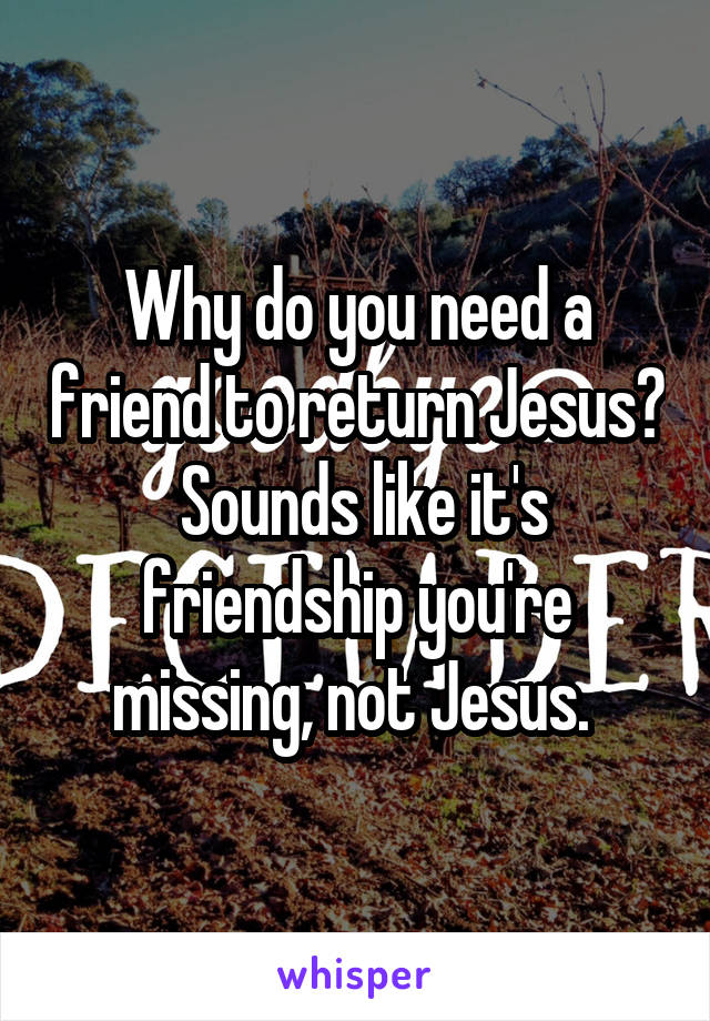 Why do you need a friend to return Jesus?  Sounds like it's friendship you're missing, not Jesus. 