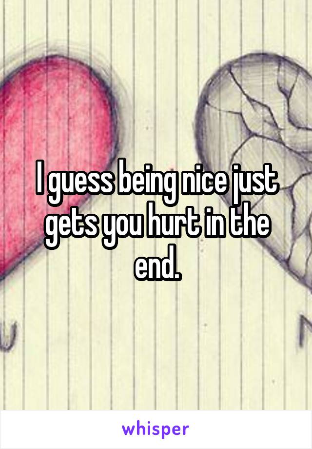 I guess being nice just gets you hurt in the end.