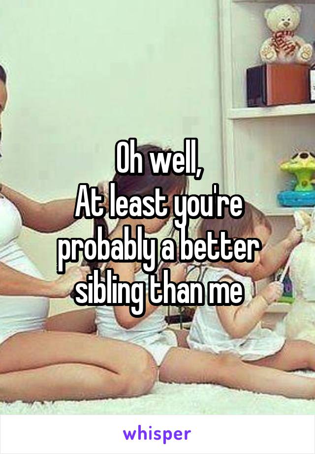 Oh well,
At least you're probably a better sibling than me