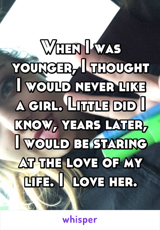 When I was younger, I thought I would never like a girl. Little did I know, years later, I would be staring at the love of my life. I  love her.