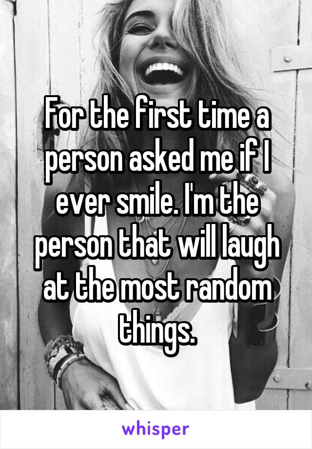 For the first time a person asked me if I ever smile. I'm the person that will laugh at the most random things.