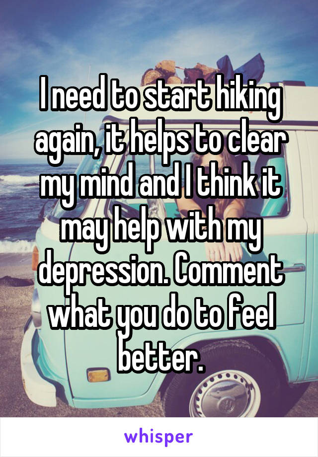 I need to start hiking again, it helps to clear my mind and I think it may help with my depression. Comment what you do to feel better.