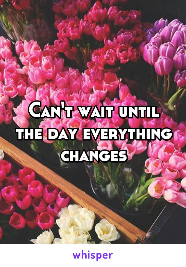 Can't wait until the day everything changes