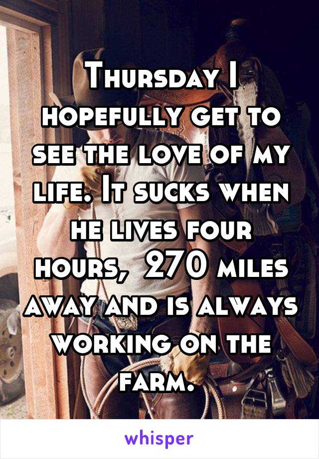 Thursday I hopefully get to see the love of my life. It sucks when he lives four hours,  270 miles away and is always working on the farm. 