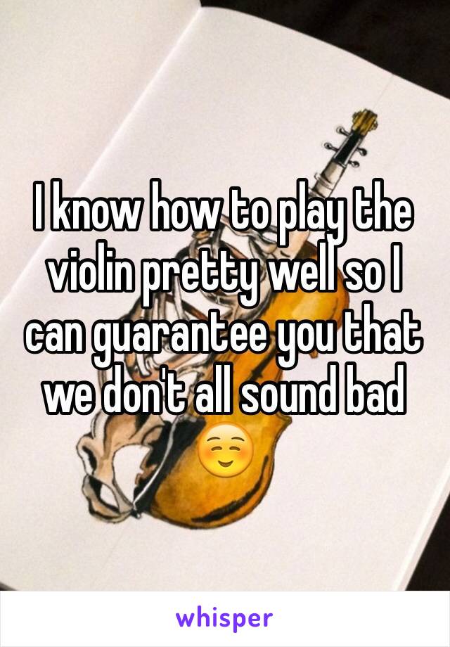 I know how to play the violin pretty well so I can guarantee you that we don't all sound bad☺️