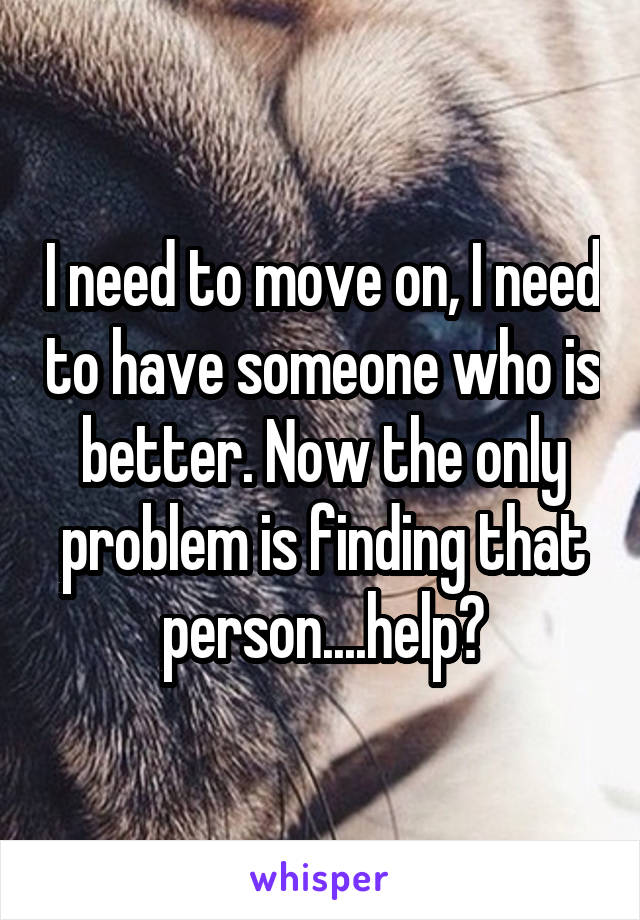 I need to move on, I need to have someone who is better. Now the only problem is finding that person....help?