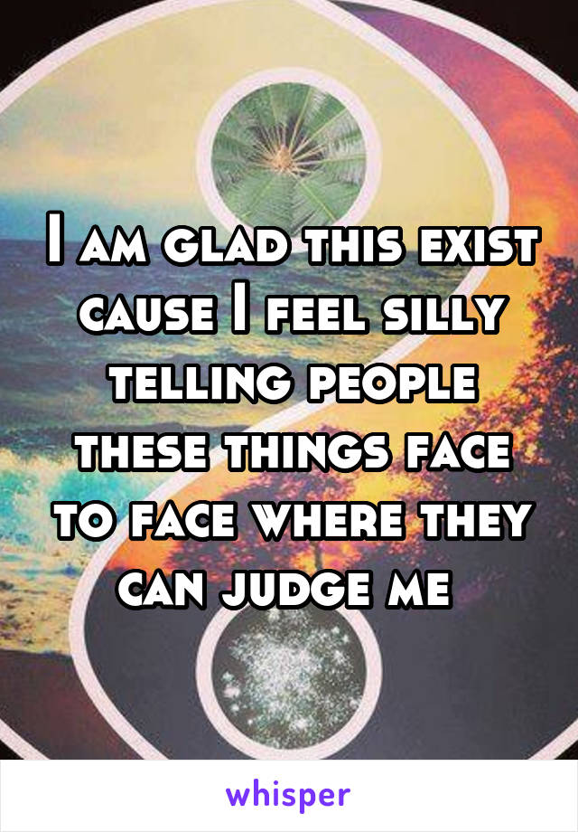 I am glad this exist cause I feel silly telling people these things face to face where they can judge me 