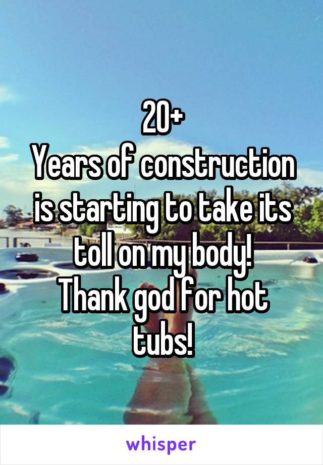 20+
Years of construction is starting to take its toll on my body!
Thank god for hot tubs!