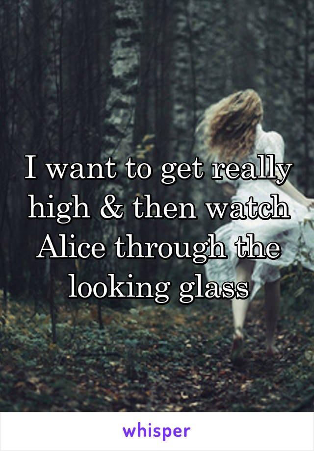 I want to get really high & then watch Alice through the looking glass