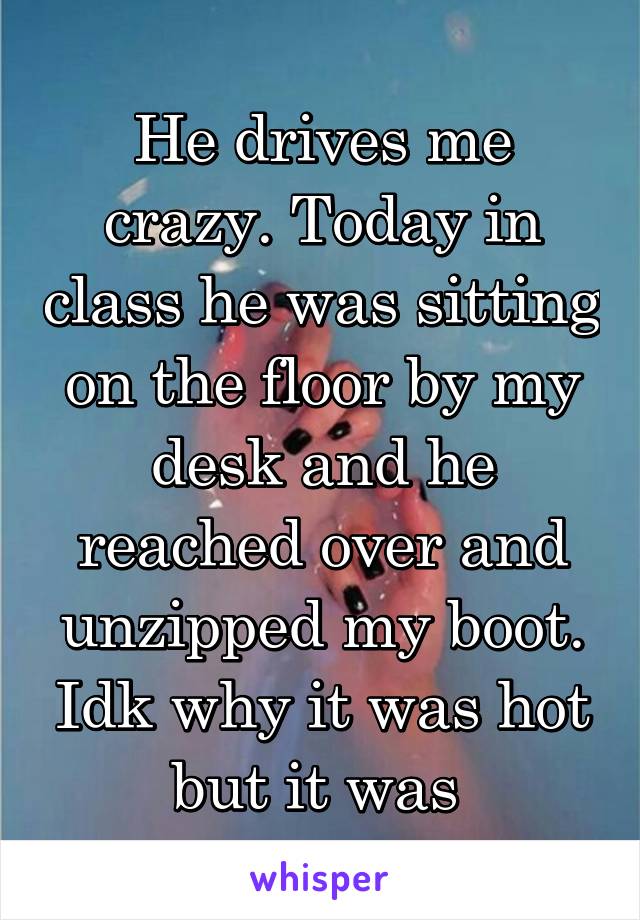 He drives me crazy. Today in class he was sitting on the floor by my desk and he reached over and unzipped my boot. Idk why it was hot but it was 