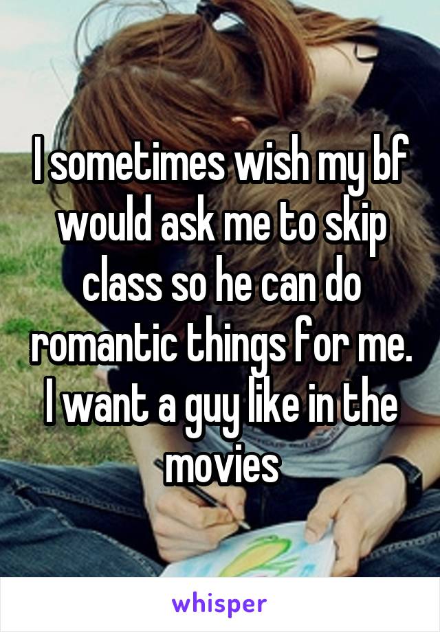 I sometimes wish my bf would ask me to skip class so he can do romantic things for me. I want a guy like in the movies