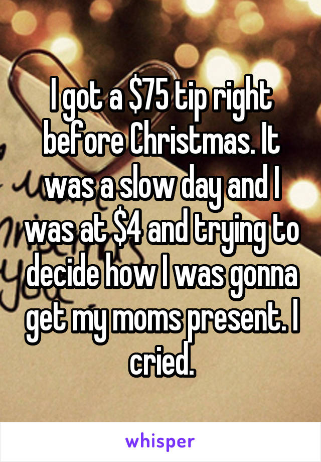 I got a $75 tip right before Christmas. It was a slow day and I was at $4 and trying to decide how I was gonna get my moms present. I cried.