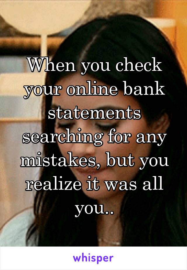 When you check your online bank statements searching for any mistakes, but you realize it was all you..