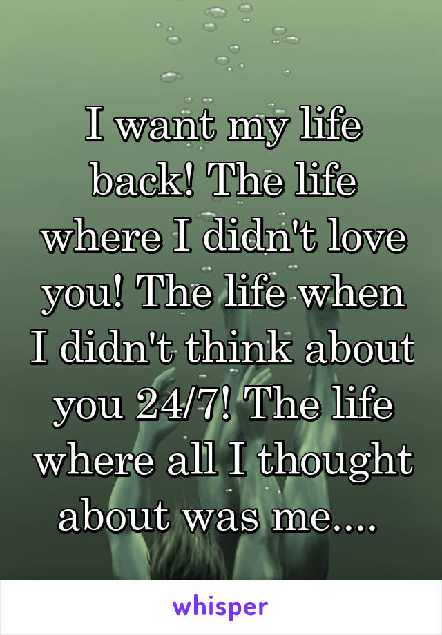 I want my life back! The life where I didn't love you! The life when I didn't think about you 24/7! The life where all I thought about was me.... 