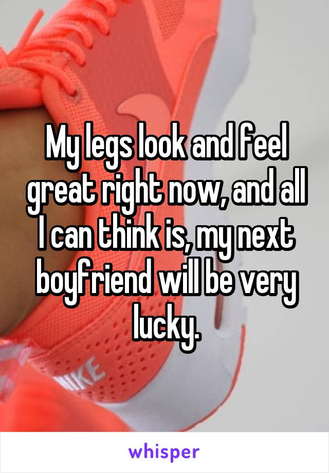 My legs look and feel great right now, and all I can think is, my next boyfriend will be very lucky.