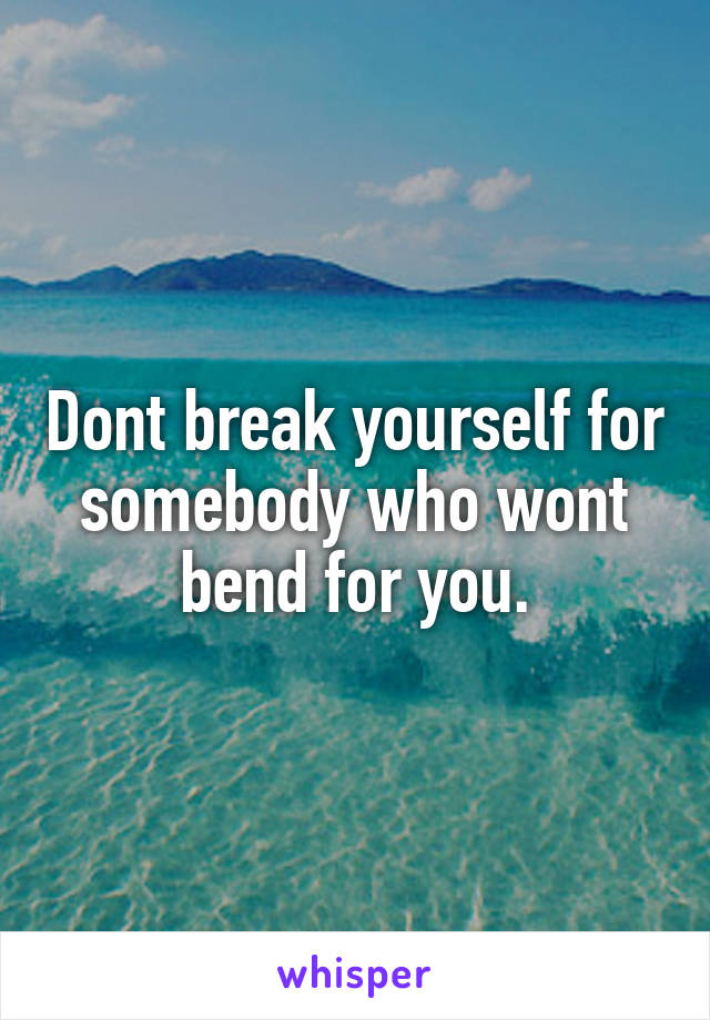 Dont break yourself for somebody who wont bend for you.