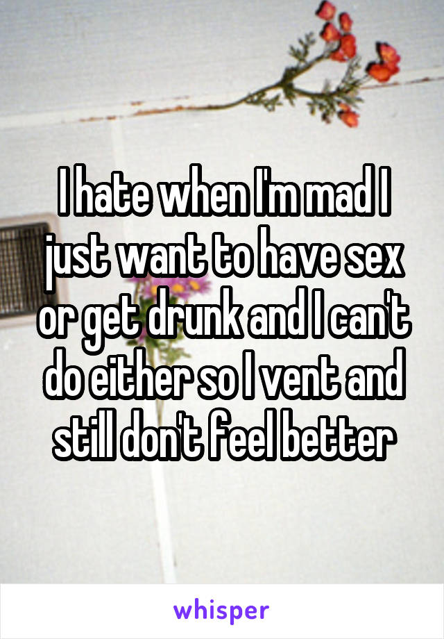 I hate when I'm mad I just want to have sex or get drunk and I can't do either so I vent and still don't feel better