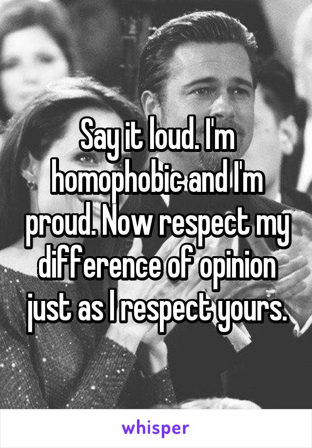 Say it loud. I'm homophobic and I'm proud. Now respect my difference of opinion just as I respect yours.