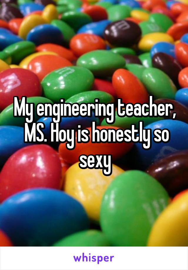 My engineering teacher,  MS. Hoy is honestly so sexy