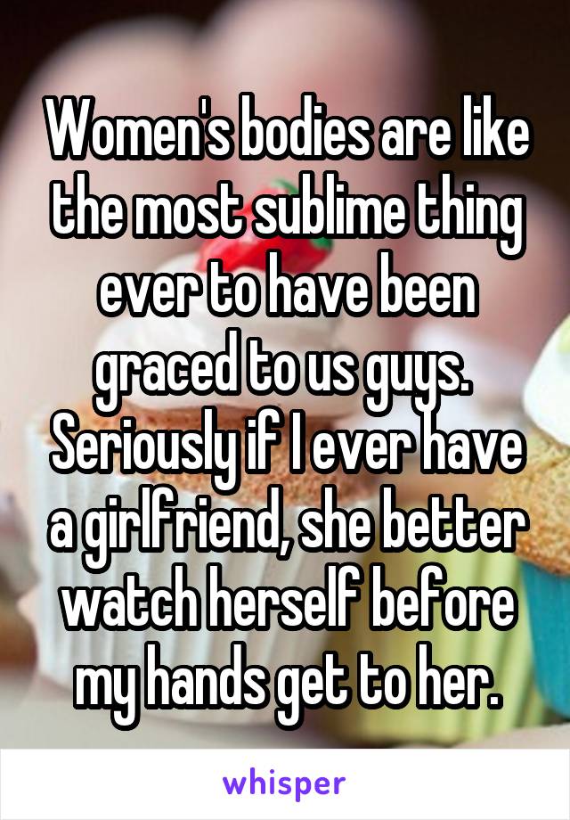 Women's bodies are like the most sublime thing ever to have been graced to us guys.  Seriously if I ever have a girlfriend, she better watch herself before my hands get to her.