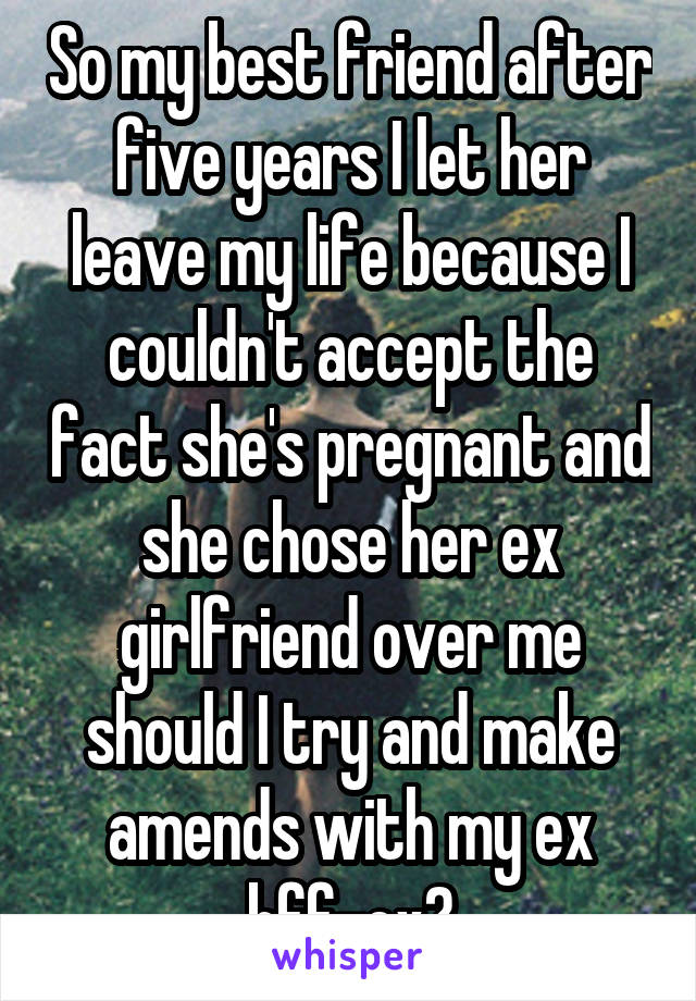 So my best friend after five years I let her leave my life because I couldn't accept the fact she's pregnant and she chose her ex girlfriend over me should I try and make amends with my ex bff-ex?